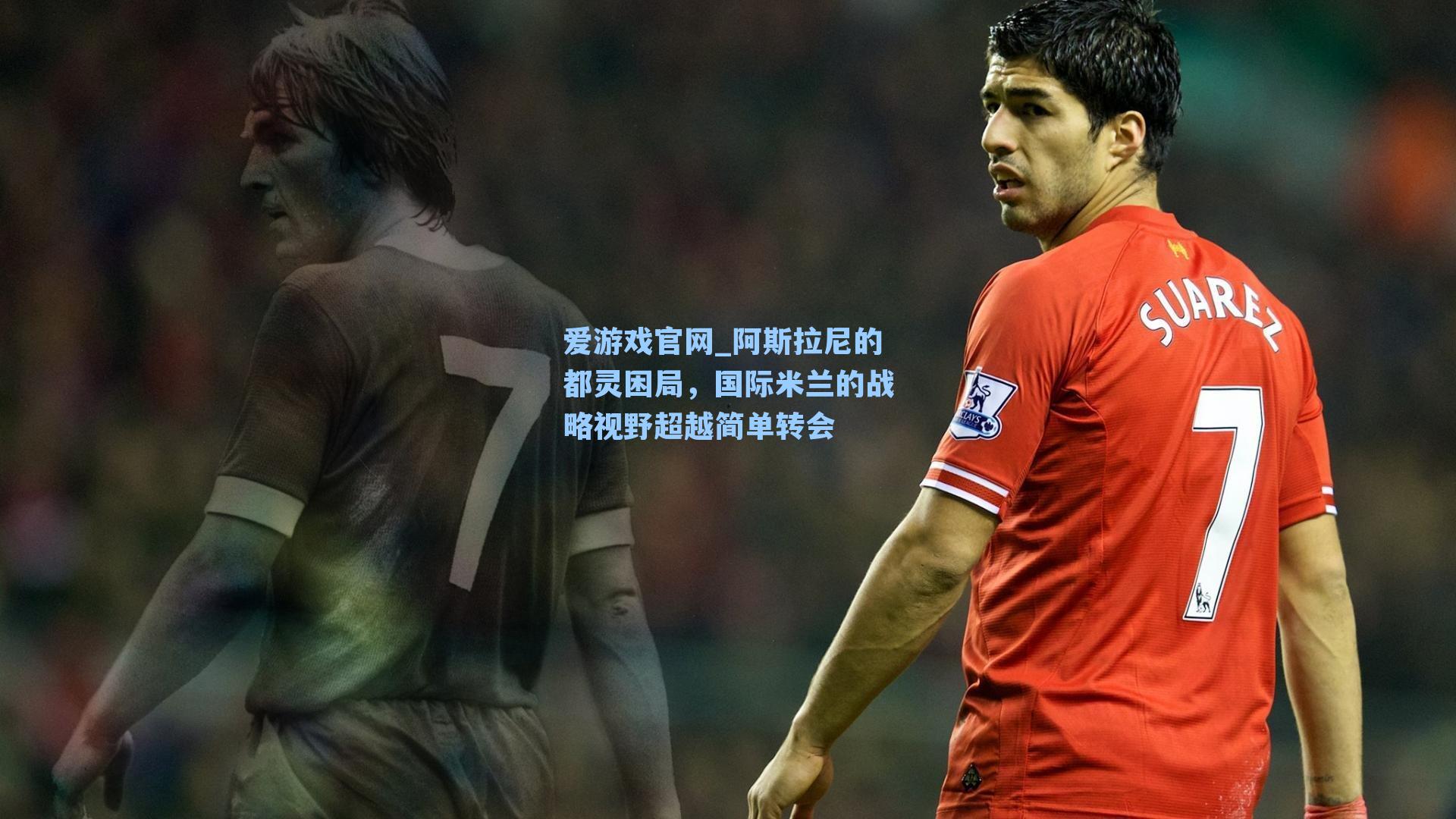 爱游戏官网_阿斯拉尼的都灵困局，国际米兰的战略视野超越简单转会