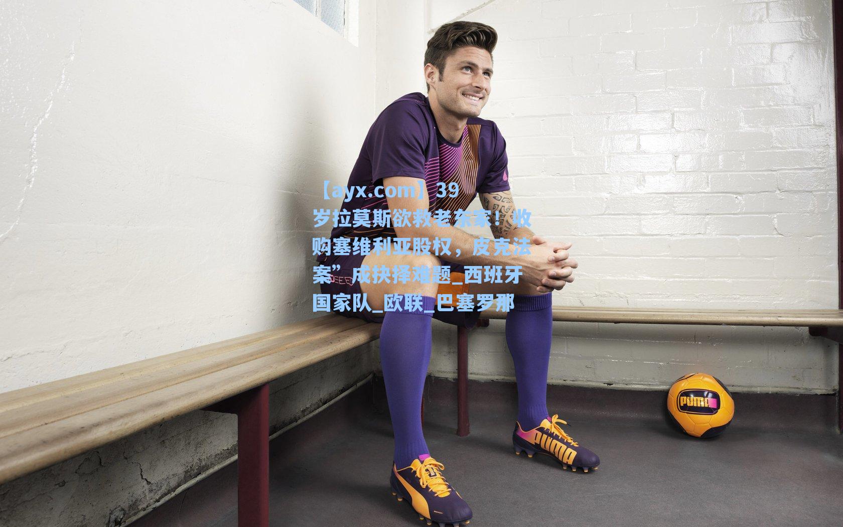 39岁拉莫斯欲救老东家！收购塞维利亚股权，皮克法案”成抉择难题_西班牙国家队_欧联_巴塞罗那