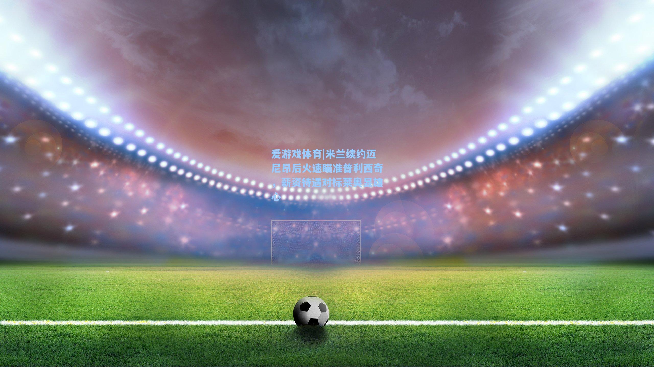 爱游戏体育|米兰续约迈尼昂后火速瞄准普利西奇，薪资待遇对标莱奥显雄心