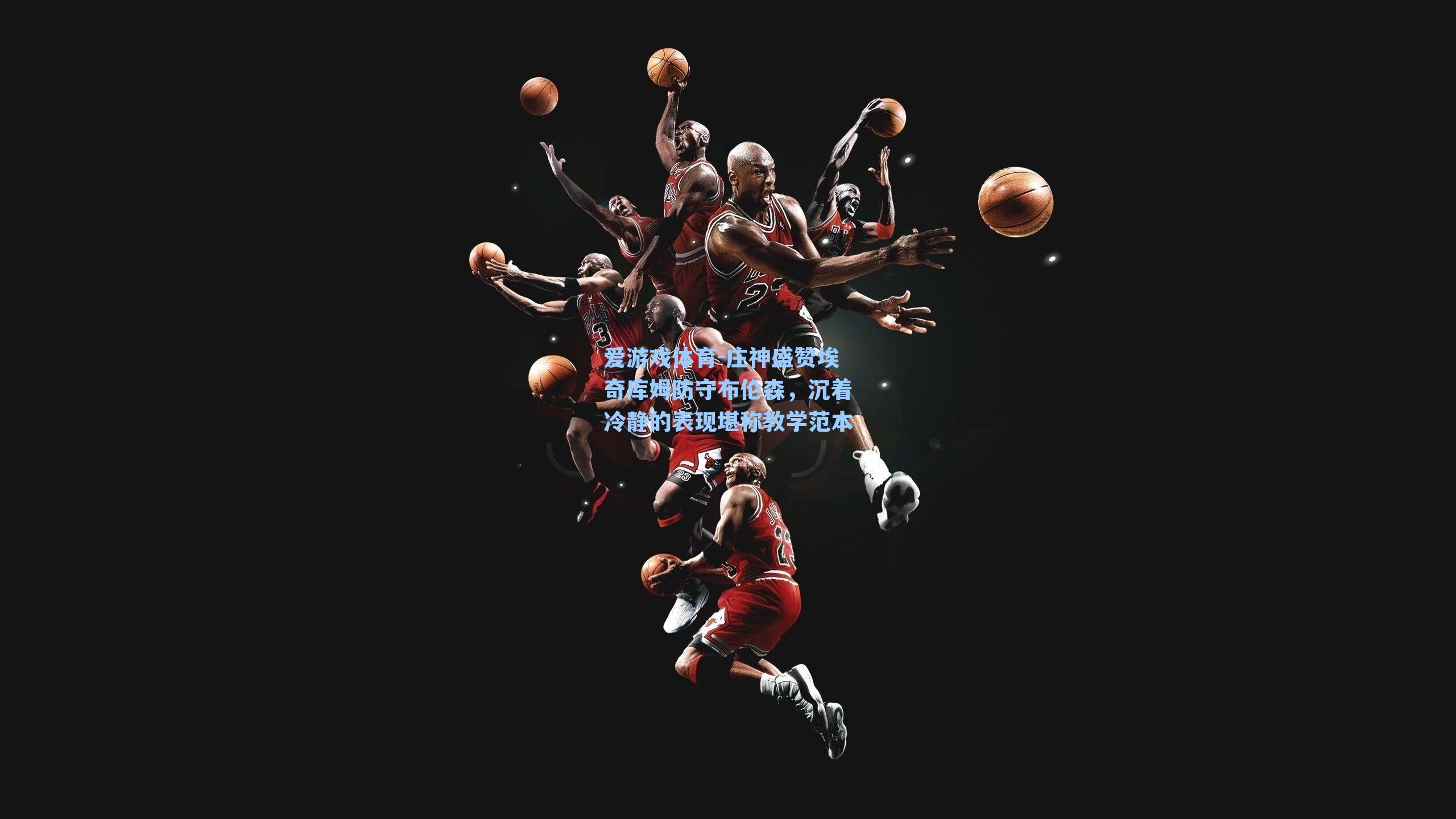 爱游戏体育-庄神盛赞埃奇库姆防守布伦森，沉着冷静的表现堪称教学范本